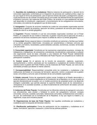 1.- Asamblea de ciudadanos y ciudadanas: Máxima instancia de participación y decisión de la
comunidad organizada, conformada por la integración de personas con cualidad jurídica, según la
ley que regule la forma de participación, para el ejercicio directo del poder y protagonismo popular,
cuyas decisiones son de carácter vinculante para la comunidad, las distintas formas de organización,
el gobierno comunal y las instancias del Poder Público, de acuerdo a lo que establezcan las leyes
que desarrollen la constitución, organización y funcionamiento de los autogobiernos comunitarios,
comunales y los sistemas de agregación que de éstos surjan.

2. Autogestión: Conjunto de acciones mediante las cuales las comunidades organizadas asumen
directamente la gestión de proyectos, ejecución de obras y prestación de servicios para mejorar la
calidad de vida en su ámbito geográfico.

3. Cogestión: Proceso mediante el cual las comunidades organizadas coordinan con el Poder
Público, en cualquiera de sus niveles e instancias, la gestión conjunta para la ejecución de obras y
prestación de servicios necesarios para mejorar la calidad de vida en su ámbito geográfico.

4. Comunidad: Núcleo espacial básico e indivisible constituido por personas y familias que habitan
en su ámbito geográfico determinado, vinculadas por características e intereses comunes que
comparten una historia, necesidades y potencialidades culturales, económicas, sociales, territoriales
y de otra índole.

5. Comunidad organizada: Constituida por las expresiones organizativas populares, consejos de
trabajadores y trabajadoras, de campesinos y campesinas, de pescadores y pescadoras y cualquier
otra organización social de base, articulada a una instancia del Poder Popular debidamente
reconocida por la ley y registrada en el Ministerio del Poder Popular con competencia en materia de
participación ciudadana.

6. Control social: Es el ejercicio de la función de prevención, vigilancia, supervisión,
acompañamiento y control, practicado por los ciudadanos y ciudadanas de manera individual o
colectiva sobre la gestión del Poder Público y de las instancias del Poder Popular, así como de las
actividades privadas que afecten el interés colectivo.

7. Corresponsabilidad: Responsabilidad compartida entre los ciudadanos y ciudadanas y las
instituciones del Estado en el proceso de formación, ejecución, control y evaluación de la gestión
social, comunitaria y comunal, para el bienestar de las comunidades organizadas.

8. Estado comunal: Forma de organización político social, fundada en el Estado democrático y
social de derecho y de justicia establecido en la Constitución de la República, en la cual el poder es
ejercido directamente por el pueblo, con un modelo económico de propiedad social y de desarrollo
endógeno sustentable, que permita alcanzar la suprema felicidad social de los venezolanos y
venezolanas en la sociedad socialista. La célula fundamental de conformación del estado comunal
es la Comuna.

9. Instancias del Poder Popular: Constituidas por los diferentes sistemas de agregación comunal y
sus articulaciones, para ampliar y fortalecer la acción del autogobierno comunal: consejos
comunales, comunas, ciudades comunales, federaciones comunales, confederaciones comunales y
las que, de conformidad con la Constitución de la República, la ley que regule la materia y su
reglamento, surjan de la iniciativa popular.

10. Organizaciones de base del Poder Popular: Son aquéllas constituidas por ciudadanos y
ciudadanas para la búsqueda del bienestar colectivo.

11. Planificación participativa: Forma de participación de los ciudadanos y ciudadanas en el
diseño, formulación, ejecución, evaluación y control de las políticas públicas.
 