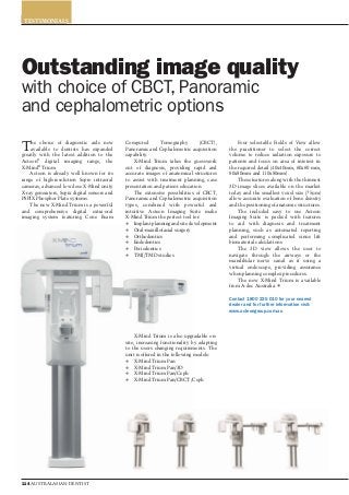 CATEGORY
114 AUSTRALASIAN DENTIST
The choice of diagnostic aids now
available to dentists has expanded
greatly with the latest addition to the
Acteon®
digital imaging range, the
X-Mind®
Trium.
Acteon is already well known for its
range of high-resolution Sopro intraoral
cameras, advanced low dose X-Mind unity
X-ray generators, Sopix digital sensors and
PSPIX Phosphor Plate systems.
The new X-Mind Trium is a powerful
and comprehensive digital extra-oral
imaging system featuring Cone Beam
Computed Tomography (CBCT),
Panoramic and Cephalometric acquisition
capability.
X-Mind Trium takes the guesswork
out of diagnosis, providing rapid and
accurate images of anatomical structures
to assist with treatment planning, case
presentation and patient education.
The extensive possibilities of CBCT,
Panoramic and Cephalometric acquisition
types, combined with powerful and
intuitive Acteon Imaging Suite make
X-Mind Trium the perfect tool for:
Implant planning and site development
Oral-maxillofacial surgery
Orthodontics
Endodontics
Periodontics
TMJ/TMD studies
Four selectable Fields of View allow
the practitioner to select the correct
volume to reduce radiation exposure to
patients and focus on area of interest in
the required detail (40x40mm, 60x60 mm,
80x80mm and 110x80mm).
These features along with the thinnest
3D image slices available on the market
today and the smallest voxel size (75µm)
allow accurate evaluation of bone density
and the positioning of anatomic structures.
The included easy to use Acteon
Imaging Suite is packed with features
to aid with diagnosis and treatment
planning, such as automated reporting
and performing complicated sinus lift
biomaterial calculations.
The 3D view allows the user to
navigate through the airways or the
mandibular nerve canal as if using a
virtual endoscope, providing assurance
when planning complex procedures.
The new X-Mind Trium is available
from A-dec Australia.
Contact 1800 225 010 for your nearest
dealer and for further information visit:
www.acteongroup.com.au
Outstanding image quality
with choice of CBCT, Panoramic
and cephalometric options
TESTIMONIALS
X-Mind Trium is also upgradable on-
site, increasing functionality by adapting
to the users changing requirements. The
unit is offered in the following models:
X-Mind Trium Pan
X-Mind Trium Pan/3D
X-Mind Trium Pan/Ceph
X-Mind Trium Pan/CBCT/Ceph
 