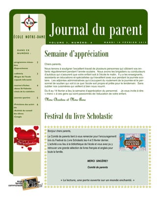 Chers parents,
Nous tenons à souligner l’excellent travail de plusieurs personnes qui côtoient vos en-
fants régulièrement pendant l’année scolaire. Nous avons les brigadiers ou conducteurs
d’autobus qui s’assurent que votre enfant soit à l’école le matin. Il y a les enseignants,
assistants en éducations et spécialistes qui travaillent avec eux pendant la journée sco-
laire. Les adjointes administratives qui s’occupent du roulement de la journée et le per-
sonnel de soutien qui voit à ce que l’école soit propre et prête pour le lendemain. Sans
oublier nos cuisinières qui veillent à bien nous nourrir.
Du 8 au 14 février a lieu la semaine d’appréciation du personnel. Je vous invite à dire
« merci » à ces gens qui sont passionnés de l’éducation de votre enfant.
Mme Christine et Mme AnneMme Christine et Mme AnneMme Christine et Mme AnneMme Christine et Mme Anne
Semaine d’appréciation
D A N S C E
N U M É R O :
-programme mieux-
être
-Expo-sciences
2
-cafétéria
-Blogue de l’école
-capsule info-santé
3
-tournoi d’échec
-danse St-Valentin
-choix de la cuisinière
4
-journée sportive 5
-Prévisions des activi-
tés
-Activité du conseil
des élèves
-Congés
6
ÉCOLE NOTREÉCOLE NOTREÉCOLE NOTREÉCOLE NOTRE----DAMEDAMEDAMEDAME
Journal du parentM A R D I 1 0 F É V R I E R 2 0 1 5V O L U M E 3 , N U M É R O : 6
Festival du livre Scholastic
Bonjour chers parents,
Le Comité de parents tient à vous remercier pour l’encouragementl
lors du Festival du Livre Scholastic les 4 et 5 février dernier.
L’activité a eu lieu à la bibliothèque de l’école et vous avez pu y
retrouver une grande sélection de livres français et anglais pour
toute la famille.
MERCI SINCÈRE!!
Comité de parents
« La lecture, une porte ouverte sur un monde enchanté. »
 