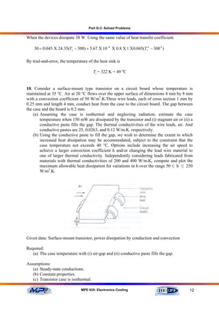 Part G-3: Solved Problems

When the devices dissipate 30 W. Using the same value of heat transfer coefficient.

    30 = 0.045 Χ 24.35(Ts − 300) + 5.67 Χ 10 −8 Χ 0.8 Χ 1 Χ0.045(Ts4 − 300 4 )

By trial-and-error, the temperature of the heat sink is

                                        Ts = 322 K = 49 oC


10. Consider a surface-mount type transistor on a circuit board whose temperature is
maintained at 35 °C. Air at 20 °C flows over the upper surface of dimensions 4 mm by 8 mm
with a convection coefficient of 50 W/m2.K.Three wire leads, each of cross section 1 mm by
0.25 mm and length 4 mm, conduct heat from the case to the circuit board. The gap between
the case and the board is 0.2 mm.
    (a) Assuming the case is isothermal and neglecting radiation; estimate the case
        temperature when 150 mW are dissipated by the transistor and (i) stagnant air or (ii) a
        conductive paste fills the gap. The thermal conductivities of the wire leads, air. And
        conductive pastes are 25, 0.0263, and 0.12 W/m.K. respectively.
    (b) Using the conductive paste to fill the gap, we wish to determine the extent to which
        increased heat dissipation may be accommodated, subject to the constraint that the
        case temperature not exceeds 40 °C. Options include increasing the air speed to
        achieve a larger convection coefficient h and/or changing the lead wire material to
        one of larger thermal conductivity. Independently considering leads fabricated from
        materials with thermal conductivities of 200 and 400 W/m.K, compute and plot the
        maximum allowable heat dissipation for variations in h over the range 50 ≤ h ≤ 250
        W/m2.K.




Given data: Surface-mount transistor, power dissipation by conduction and convection

Required:
   (a) The case temperature with (i) air-gap and (ii) conductive paste fills the gap.

Assumptions:
   (a) Steady-state conductions.
   (b) Constant properties.
   (c) Transistor case is isothermal.

                                MPE 635: Electronics Cooling                                 12
 