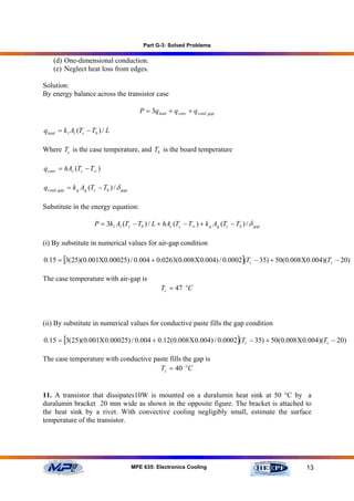 Part G-3: Solved Problems

    (d) One-dimensional conduction.
    (e) Neglect heat loss from edges.

Solution:
By energy balance across the transistor case

                                              P = 3qlead + q conv + q cond , gap

qlead = k l Al (Tc − Tb ) / L

Where Tc is the case temperature, and Tb is the board temperature

q conv = hAc (Tc − T∞ )

q cond , gap = k g Ag (Tc − Tb ) / δ gap

Substitute in the energy equation:

                        P = 3k l Al (Tc − Tb ) / L + hAc (Tc − T∞ ) + k g Ag (Tc − Tb ) / δ gap

(i) By substitute in numerical values for air-gap condition

0.15 = [3(25)(0.001Χ0.00025) / 0.004 + 0.0263(0.008Χ0.004) / 0.0002](Tc − 35) + 50(0.008Χ0.004)(Tc − 20)

The case temperature with air-gap is
                                                       Tc = 47 oC



(ii) By substitute in numerical values for conductive paste fills the gap condition

0.15 = [3( 25)(0.001Χ 0.00025) / 0.004 + 0.12(0.008Χ 0.004) / 0.0002 ](Tc − 35) + 50(0.008 Χ 0.004)(Tc − 20)

The case temperature with conductive paste fills the gap is
                                       Tc = 40 oC


11. A transistor that dissipates10W is mounted on a duralumin heat sink at 50 °C by a
duralumin bracket 20 mm wide as shown in the opposite figure. The bracket is attached to
the heat sink by a rivet. With convective cooling negligibly small, estimate the surface
temperature of the transistor.




                                           MPE 635: Electronics Cooling                           13
 