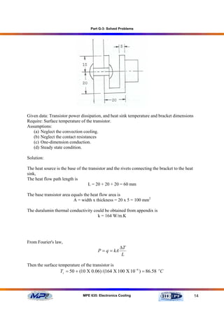 Part G-3: Solved Problems




Given data: Transistor power dissipation, and heat sink temperature and bracket dimensions
Require: Surface temperature of the transistor.
Assumptions:
   (a) Neglect the convection cooling.
   (b) Neglect the contact resistances
   (c) One-dimension conduction.
   (d) Steady state condition.

Solution:

The heat source is the base of the transistor and the rivets connecting the bracket to the heat
sink,
The heat flow path length is
                                   L = 20 + 20 + 20 = 60 mm

The base transistor area equals the heat flow area is
                          A = width x thickness = 20 x 5 = 100 mm2

The duralumin thermal conductivity could be obtained from appendix is
                                     k = 164 W/m.K




From Fourier's law,
                                                     ∆T
                                        P = q = kA
                                                      L

Then the surface temperature of the transistor is
                  Ts = 50 + (10 Χ 0.06) /(164 Χ 100 Χ 10 −6 ) = 86.58 oC



                                MPE 635: Electronics Cooling                                      14
 