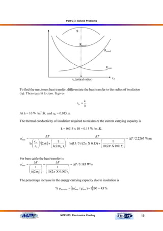 Part G-3: Solved Problems


                                                       q



                                                           Rtotal
                                                                               Rcond




                                                                                Rconv



                                                   r2c(critical radius)                r2


To find the maximum heat transfer: differentiate the heat transfer to the radius of insulation
(r2). Then equal it to zero. It gives

                                                                k
                                                       r2 c =
                                                                h

At h = 10 W /m2 .K. and r2c = 0.015 m

The thermal conductivity of insulation required to maximize the current carrying capacity is

                                      k = 0.015 x 10 = 0.15 W /m .K.

                         ∆T                                               ∆T
q max =
  /
                                              =                                                   = ∆T / 2.2267 W/m
            ⎛r     ⎞            ⎛    1    ⎞                                  ⎛       1        ⎞
          ln⎜ 2c
            ⎜ r    ⎟ / (2πk ) + ⎜ h(2πr ) ⎟
                   ⎟            ⎜         ⎟       ln(15 / 5) /( 2π Χ 0.15) + ⎜
                                                                             ⎜ 10(2π Χ 0.015) ⎟
                                                                                              ⎟
            ⎝ 1    ⎠            ⎝      2c ⎠                                  ⎝                ⎠


For bare cable the heat transfer is
             ∆T              ∆T
q bare =
  /
                    =                   = ∆T / 3.183 W/m
         ⎛ 1 ⎞ ⎛              1       ⎞
         ⎜ h(2πr ) ⎟ ⎜ 10(2π Χ 0.005) ⎟
         ⎜         ⎟ ⎜                ⎟
         ⎝      1 ⎠   ⎝               ⎠

The percentage increase in the energy carrying capacity due to insulation is

                                                   {                  }
                                  % qincrease = (q max / qbare ) − 1 100 = 43 %
                                                   /      /




                                      MPE 635: Electronics Cooling                                         16
 