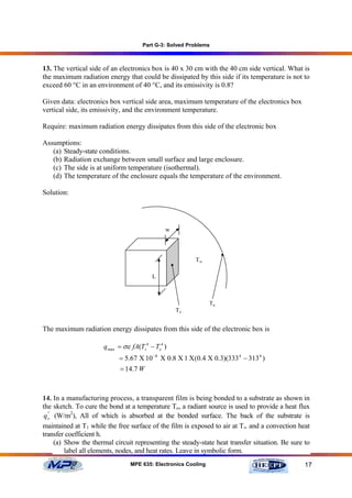 Part G-3: Solved Problems



13. The vertical side of an electronics box is 40 x 30 cm with the 40 cm side vertical. What is
the maximum radiation energy that could be dissipated by this side if its temperature is not to
exceed 60 °C in an environment of 40 °C, and its emissivity is 0.8?

Given data: electronics box vertical side area, maximum temperature of the electronics box
vertical side, its emissivity, and the environment temperature.

Require: maximum radiation energy dissipates from this side of the electronic box

Assumptions:
   (a) Steady-state conditions.
   (b) Radiation exchange between small surface and large enclosure.
   (c) The side is at uniform temperature (isothermal).
   (d) The temperature of the enclosure equals the temperature of the environment.

Solution:




                                              w




                                                         T∞

                                         L



                                                               Te
                                                  Ts


The maximum radiation energy dissipates from this side of the electronic box is

                      q max = σε fA(Ts4 − Te4 )
                            = 5.67 Χ 10 −8 Χ 0.8 Χ 1 Χ(0.4 Χ 0.3)(333 4 − 313 4 )
                             = 14.7 W



14. In a manufacturing process, a transparent film is being bonded to a substrate as shown in
the sketch. To cure the bond at a temperature To, a radiant source is used to provide a heat flux
 q o' (W/m2), All of which is absorbed at the bonded surface. The back of the substrate is
   '


maintained at T1 while the free surface of the film is exposed to air at T∞ and a convection heat
transfer coefficient h.
      (a) Show the thermal circuit representing the steady-state heat transfer situation. Be sure to
          label all elements, nodes, and heat rates. Leave in symbolic form.
                                MPE 635: Electronics Cooling                                      17
 