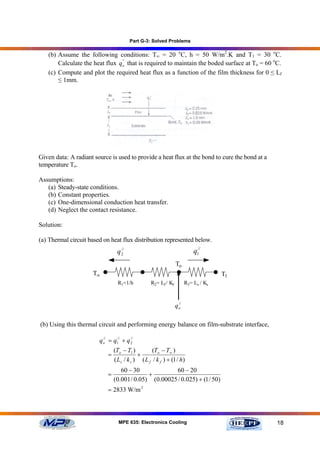 Part G-3: Solved Problems

   (b) Assume the following conditions: T∞ = 20 oC, h = 50 W/m2.K and T1 = 30 oC.
       Calculate the heat flux qo' that is required to maintain the boded surface at To = 60 oC.
                                '


   (c) Compute and plot the required heat flux as a function of the film thickness for 0 ≤ Lf
       ≤ 1mm.




Given data: A radiant source is used to provide a heat flux at the bond to cure the bond at a
temperature To.

Assumptions:
   (a) Steady-state conditions.
   (b) Constant properties.
   (c) One-dimensional conduction heat transfer.
   (d) Neglect the contact resistance.

Solution:

(a) Thermal circuit based on heat flux distribution represented below.
                                  //
                                 q2                                       q1//
                                                                To
                      T∞                                                            T1
                                  R1=1/h          R2= Lf / Kf         R3= Ls / Ks


                                                                 //
                                                                qo

(b) Using this thermal circuit and performing energy balance on film-substrate interface,

                        q o = q1// + q 2
                          //           //


                                (To − T1 )         (To − T∞ )
                            =               +
                                ( Ls / k s ) ( L f / k f ) + (1 / h)
                                   60 − 30             60 − 20
                            =                 +
                                (0.001 / 0.05) (0.00025 / 0.025) + (1 / 50)
                            = 2833 W/m 2



                                  MPE 635: Electronics Cooling                                  18
 