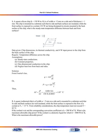 Part G-3: Solved Problems




1. A square silicon chip (k = 150 W/m. K) is of width w =5 mm on a side and of thickness t = 1
mm. The chip is mounted in a substrate such that its side and back surfaces are insulated, while the
front surface is exposed to a coolant. If 4 W are being dissipated in circuits mounted to the back
surface of the chip, what is the steady-state temperature difference between back and front
surfaces?




Data given: Chip dimensions, its thermal conductivity, and 4 W input power to the chip from
the back surface of the chip.
Require: Temperature difference across the chip.
Assumptions:
    (a) Steady-state conductions.
    (b) Constant properties.
    (c) One-dimensional conduction in the chip.
    (d) Neglect heat loss from back and sides.

Solution:
From Fourier's law,
                                                      dT
                                           q = − kA
                                                      dx
Or,
                                                       ∆T
                                         P = q = kA
                                                        t
Then,
                                    tP   0.001 Χ 4
                             ∆T =      =               = 1.07 oC
                                    kA 150 Χ (0.005) 2




2. A square isothermal chip is of width w = 5 mm on a side and is mounted in a substrate such that
its side and back surfaces are well insulated, while the front surface is exposed to the flow of a
coolant at T∞ = 15 °C. From reliability considerations, the chip temperature must not exceed T =
85 °C.
If the coolant is air and the corresponding convection coefficient is h = 200 W/m2 K. What is the
maximum allowable chip power? If the coolant is a dielectric liquid for which h = 3000 W/m2.K.
What is the maximum allowable power?




                                MPE 635: Electronics Cooling                                       2
 