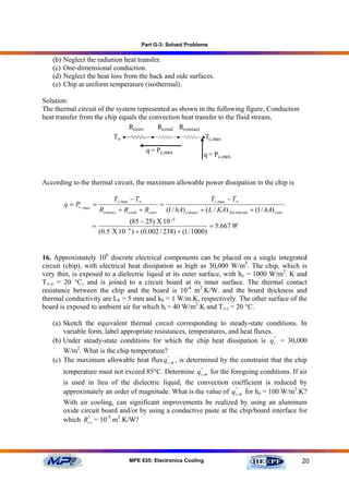 Part G-3: Solved Problems

   (b)   Neglect the radiation heat transfer.
   (c)   One-dimensional conduction.
   (d)   Neglect the heat loss from the back and side surfaces.
   (e)   Chip at uniform temperature (isothermal).

Solution:
The thermal circuit of the system represented as shown in the following figure, Conduction
heat transfer from the chip equals the convection heat transfer to the fluid stream,
                                Rconv     Rcond Rcontact
                          T∞ •          •       •         • Tc,max

                                              q = P c,max
                                                                          q = P c,max


According to the thermal circuit, the maximum allowable power dissipation in the chip is

                               Tc ,max − T∞                                   Tc ,max − T∞
         q = Pc , max =                              =
                          Rcontact + Rcond + Rconv       (1 / hA) contact + ( L / KA) Alu min um + (1 / hA) conv.
                                    (85 − 25) Χ 10 − 4
                     =                                              = 5.667 W
                       (0.5 Χ 10 − 4 ) + (0.002 / 238) + (1 / 1000)


16. Approximately 106 discrete electrical components can be placed on a single integrated
circuit (chip), with electrical heat dissipation as high as 30,000 W/m2. The chip, which is
very thin, is exposed to a dielectric liquid at its outer surface, with ho = 1000 W/m2. K and
T∞,o = 20 °C, and is joined to a circuit board at its inner surface. The thermal contact
resistance between the chip and the board is 10-4 m2.K/W. and the board thickness and
thermal conductivity are Lb = 5 mm and kb = 1 W/m.K, respectively. The other surface of the
board is exposed to ambient air for which hi = 40 W/m2.K and T∞,i = 20 °C.

   (a) Sketch the equivalent thermal circuit corresponding to steady-state conditions. In
       variable form, label appropriate resistances, temperatures, and heat fluxes.
   (b) Under steady-state conditions for which the chip heat dissipation is qc'' = 30,000
       W/m2. What is the chip temperature?
   (c) The maximum allowable heat flux q c',m , is determined by the constraint that the chip
                                             '


         temperature must not exceed 85°C. Determine q c',m for the foregoing conditions. If air
                                                       '


         is used in lieu of the dielectric liquid, the convection coefficient is reduced by
         approximately an order of magnitude. What is the value of q c',m for ho = 100 W/m2.K?
                                                                     '


         With air cooling, can significant improvements be realized by using an aluminum
         oxide circuit board and/or by using a conductive paste at the chip/board interface for
         which Rt'',c = 10-5 m2.K/W?




                                      MPE 635: Electronics Cooling                                                  20
 