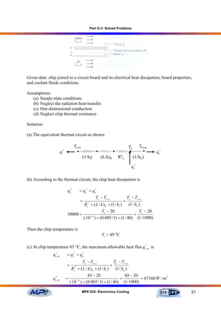Part G-3: Solved Problems




Given data: chip joined to a circuit board and its electrical heat dissipation, board properties,
and coolant fluids conditions.

Assumptions:
   (a) Steady-state conditions
   (b) Neglect the radiation heat transfer.
   (c) One-dimensional conduction.
   (d) Neglect chip thermal resistance.

Solution:

(a) The equivalent thermal circuit as shown

                                         T∞,i                                                 Tc        T∞,o
                         q i//            •                  •                •               •           •     //
                                                                                                               qo
                                                 (1/hi)          (L/k)b            R''c            (1/ho )

                                                                                                q c//

(b) According to the thermal circuit, the chip heat dissipation is

                                 q c//         = qi// + q o
                                                          //


                                                             Tc − T∞ ,i                     Tc − T∞ ,o
                                               =                                        +
                                                   Rc// + ( L / k ) b + (1 / hi )             (1 / ho )
                                                             Tc − 20                T − 20
                                 30000 =                −4
                                                                                  + c
                                                   ( 10 ) + (0.005 / 1) + (1 / 40) (1 / 1000)

Then the chip temperature is
                                                                 Tc = 49 oC

(c) At chip temperature 85 °C, the maximum allowable heat flux q c',m is
                                                                 '


               q c//,m           = qi// + q o
                                            //


                                                 Tc − T∞ ,i                   Tc − T∞ ,o
                                 =                                        +
                                     Rc// + ( L / k ) b + (1 / hi )               (1 / ho )
                                               85 − 20                85 − 20
               q c//,m           =        −4
                                                                    +           = 67160 W / m 2
                                     ( 10 ) + (0.005 / 1) + (1 / 40) (1 / 1000)

                                                MPE 635: Electronics Cooling                                         21
 