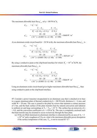 Part G-3: Solved Problems




The maximum allowable heat flux q c',m at ho= 100 W/m2.k,
                                  '


                q c//,m       = q i// + q o
                                          //


                                                Tc − T∞ ,i              Tc − T∞ ,o
                              =                                     +
                                   Rc// + ( L / k ) b + (1 / hi )        (1 / ho )
                                            85 − 20                85 − 20
                q c//,m   =               −4
                                                                 +          = 8660 W / m 2
                                  ( 10 ) + (0.005 / 1) + (1 / 40) (1 / 100)

At an aluminum oxide circuit board (k = 38 W/m.K), the maximum allowable heat flux q c',m is
                                                                                     '


               q c//,m    = q i// + q o
                                      //


                                               Tc − T∞ ,i           Tc − T∞ ,o
                          =                                     +
                                  R + ( L / k ) b + (1 / hi )
                                   //
                                   c                                    (1 / ho )
                                         85 − 20                85 − 20
               q c//,m    =             −4
                                                              +          = 9076 W / m 2
                              ( 10 ) + (0.005 / 38) + (1 / 40) (1 / 100)

By using a conductive paste at the chip/board interface for which Rt'',c = 10-5 m2.K/W, the
maximum allowable heat flux q c',m is
                              '


                q c//,m       = q i// + q o
                                          //


                                                Tc − T∞ ,i              Tc − T∞ ,o
                              =                                     +
                                   R + ( L / k ) b + (1 / hi )
                                     //
                                     c                                   (1 / ho )
                                            85 − 20                85 − 20
                q c//,m   =               −5
                                                                 +          = 8666 W / m 2
                                  ( 10 ) + (0.005 / 1) + (1 / 40) (1 / 100)

Using an aluminum oxide circuit board gives higher maximum allowable heat flux q c',m than
                                                                                 '


using conductive paste at the chip/board interface.



17. Consider a power transistor encapsulated in an aluminum case that is attached at its base
to a square aluminum plate of thermal conductivity k = 240 W/m.K, thickness L = 6 mm, and
width W = 20 mm. The case is joined to the plate by screws that maintain a contact pressure
of 1 bar, and the back surface of the plate transfers heat by natural convection and radiation
to ambient air and large surroundings at T∞ = Tsur = 25 °C. The surface has an emissivity of ε
= 0.9, and the convection coefficient is h = 4 W/m2.K. The case is completely enclosed such
that heat transfer may be assumed to occur exclusively through the base plate.
    (a) If the air-filled aluminum-to-aluminum interface is characterized by an area of Ac = 2
        x 10-4 m2 and a roughness of 10 µ.m. what is the maximum allowable power dissipation
        if the surface temperature of the case, Ts,c, is not to exceed 85 °C?



                                               MPE 635: Electronics Cooling                   22
 