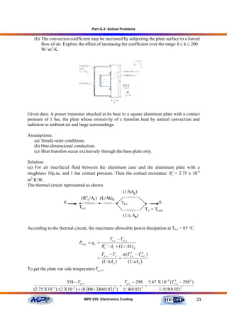 Part G-3: Solved Problems

    (b) The convection coefficient may be increased by subjecting the plate surface to a forced
        flow of air. Explore the effect of increasing the coefficient over the range 4 ≤ h ≤ 200
        W/ m2.K.




Given data: A power transistor attached at its base to a square aluminum plate with a contact
pressure of 1 bar, the plate whose emissivity of ε transfers heat by natural convection and
radiation to ambient air and large surroundings.

Assumptions:
   (a) Steady-state conditions.
   (b) One-dimensional conduction.
   (c) Heat transfers occur exclusively through the base plate only.

Solution:
(a) For air interfacial fluid between the aluminum case and the aluminum plate with a
roughness 10µ.m, and 1 bar contact pressure. Then the contact resistance Rc// = 2.75 x 10-4
m2.K/W.
The thermal circuit represented as shown
                                                    (1/hAp )
                               (R''c/Ac) (L/Ak)p
                    qc       •           •       • Tp,o             qc
                             Ts,c                            T =T                     ∞    surr
                                                                  (1/ε Ap )

According to the thermal circuit, the maximum allowable power dissipation at Ts,c = 85 °C.

                                                      Ts ,c − T p ,o
                                Pmax = q c =
                                                 Rc// / Ac + ( L / Ak ) p
                                                T p ,o − T∞   σ (T p4,o − Tsurr )
                                                                            4

                                              =             +
                                                (1 / hA p )      (1 / εA p )
To get the plate out side temperature Tp ,o ,

                        358 − T p ,o                              T p ,o − 298        5.67 Χ 10 −8 (T p4,o − 298 4 )
                                                              =                   +
   (2.75 Χ 10 -4 ) /( 2 Χ 10 -4 ) + (0.006 / 240(0.02) 2 )        1 / 4(0.02) 2             1 / 0.9(0.02) 2

                                       MPE 635: Electronics Cooling                                                    23
 