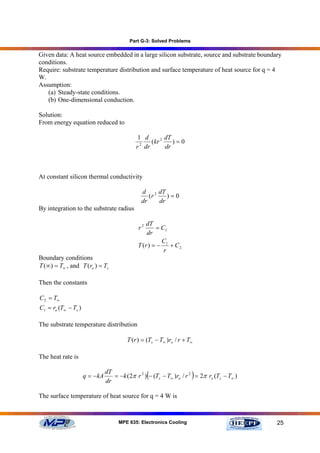 Part G-3: Solved Problems

Given data: A heat source embedded in a large silicon substrate, source and substrate boundary
conditions.
Require: substrate temperature distribution and surface temperature of heat source for q = 4
W.
Assumption:
   (a) Steady-state conditions.
   (b) One-dimensional conduction.

Solution:
From energy equation reduced to

                                              1 d       dT
                                               2
                                                  (kr 2    )=0
                                             r dr       dr



At constant silicon thermal conductivity

                                                d 2 dT
                                                   (r    )=0
                                                dr    dr
By integration to the substrate radius

                                                 dT
                                              r2      = C1
                                                  dr
                                                        C
                                              T (r ) = − 1 + C 2
                                                         r
Boundary conditions
T (∞) = T∞ , and T (ro ) = Ts

Then the constants

C 2 = T∞
C1 = ro (T∞ − Ts )

The substrate temperature distribution

                                         T (r ) = (Ts − T∞ )ro / r + T∞

The heat rate is

                     q = − kA
                                dT
                                dr
                                                   (                  )
                                   = − k (2π r 2 ) − (Ts − T∞ )ro / r 2 = 2π ro (Ts − T∞ )


The surface temperature of heat source for q = 4 W is



                                      MPE 635: Electronics Cooling                           25
 
