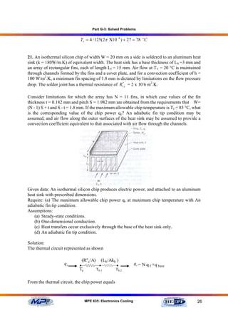 Part G-3: Solved Problems


                            Ts = 4 / 125(2π Χ10 −4 ) + 27 = 78 oC


21. An isothermal silicon chip of width W = 20 mm on a side is soldered to an aluminum heat
sink (k = 180W/m.K) of equivalent width. The heat sink has a base thickness of Lb =3 mm and
an array of rectangular fins, each of length Lf = 15 mm. Air flow at T∞ = 20 °C is maintained
through channels formed by the fins and a cover plate, and for a convection coefficient of h =
100 W/m2.K, a minimum fin spacing of 1.8 mm is dictated by limitations on the flow pressure
drop. The solder joint has a thermal resistance of Rt'',c = 2 x 10-6 m2.K.

Consider limitations for which the array has N = 11 fins, in which case values of the fin
thickness t = 0.182 mm and pitch S = 1.982 mm are obtained from the requirements that W=
(N - 1) S + t and S - t = 1.8 mm. If the maximum allowable chip temperature is Tc = 85 °C, what
is the corresponding value of the chip power qc? An adiabatic fin tip condition may be
assumed, and air flow along the outer surfaces of the heat sink may be assumed to provide a
convection coefficient equivalent to that associated with air flow through the channels.




Given data: An isothermal silicon chip produces electric power, and attached to an aluminum
heat sink with prescribed dimensions.
Require: (a) The maximum allowable chip power qc at maximum chip temperature with An
adiabatic fin tip condition.
Assumptions:
    (a) Steady-state conditions.
    (b) One-dimensional conduction.
    (c) Heat transfers occur exclusively through the base of the heat sink only.
    (d) An adiabatic fin tip condition.

Solution:
The thermal circuit represented as shown

                                (R''c/A)      (Lb /Akb )
                    qc      •                •        •         q c = N q f +q bare
                            Tc             Tb,1       Tb,2


From the thermal circuit, the chip power equals



                                 MPE 635: Electronics Cooling                                26
 