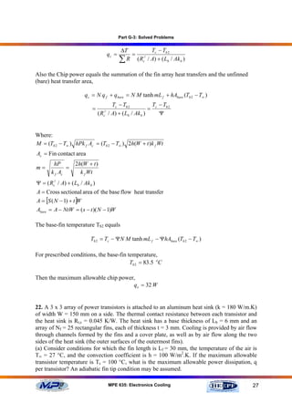 Part G-3: Solved Problems


                                                ∆T         Tc − Tb 2
                                         qc =      = //
                                                ∑ R ( Rc / A) + ( Lb / Ak b )
Also the Chip power equals the summation of the fin array heat transfers and the unfinned
(bare) heat transfer area,

                         q c = N q f + qbare = N M tanh mL f + hAbare (Tb 2 − T∞ )
                                        Tc − Tb 2           T − Tb 2
                             =                             = c
                                  ( R / A) + ( Lb / Ak b )
                                    //
                                    c                          Ψ


Where:
M = (Tb 2 − T∞ ) hPk f Ac = (Tb 2 − T∞ ) 2h(W + t )k f Wt
Ac = Fin contact area
        hP          2h(W + t )
m=            =
       k f Ac         k f Wt
Ψ = ( Rc// / A) + ( Lb / Ak b )
A = Cross sectional area of the base flow heat transfer
A = [S ( N − 1) + t ]W
Abare = A − NtW = ( s − t )( N − 1)W

The base-fin temperature Tb2 equals

                            Tb 2 = Tc − ΨN M tanh mL f − ΨhAbare (Tb 2 − T∞ )

For prescribed conditions, the base-fin temperature,
                                         Tb 2 = 83.5 oC

Then the maximum allowable chip power,
                                     q e = 32 W


22. A 3 x 3 array of power transistors is attached to an aluminum heat sink (k = 180 W/m.K)
of width W = 150 mm on a side. The thermal contact resistance between each transistor and
the heat sink is Rt,c = 0.045 K/W. The heat sink has a base thickness of Lb = 6 mm and an
array of Nf = 25 rectangular fins, each of thickness t = 3 mm. Cooling is provided by air flow
through channels formed by the fins and a cover plate, as well as by air flow along the two
sides of the heat sink (the outer surfaces of the outermost fins).
(a) Consider conditions for which the fin length is Lf = 30 mm, the temperature of the air is
T∞ = 27 °C, and the convection coefficient is h = 100 W/m2.K. If the maximum allowable
transistor temperature is Ts = 100 °C, what is the maximum allowable power dissipation, q
per transistor? An adiabatic fin tip condition may be assumed.

                                         MPE 635: Electronics Cooling                       27
 