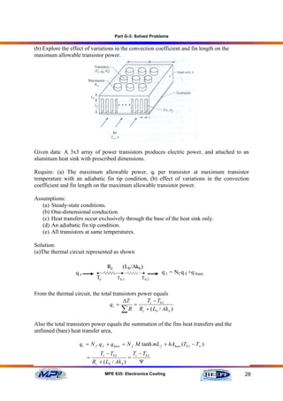 Part G-3: Solved Problems

(b) Explore the effect of variations in the convection coefficient and fin length on the
maximum allowable transistor power.




Given data: A 3x3 array of power transistors produces electric power, and attached to an
aluminum heat sink with prescribed dimensions.

Require: (a) The maximum allowable power, qt per transistor at maximum transistor
temperature with an adiabatic fin tip condition, (b) effect of variations in the convection
coefficient and fin length on the maximum allowable transistor power.

Assumptions:
   (a) Steady-state conditions.
   (b) One-dimensional conduction.
   (c) Heat transfers occur exclusively through the base of the heat sink only.
   (d) An adiabatic fin tip condition.
   (e) All transistors at same temperatures.

Solution:
(a)The thermal circuit represented as shown

                                   Rc      (Lb /Akb )
                  qt         •             •        •        q t = Nf q f +q bare
                             Tt          Tb,1       Tb,2


From the thermal circuit, the total transistors power equals
                                         ∆T        Tt − Tb 2
                                  qt =        =
                                        ∑ R Rc + ( Lb / Ak b )
Also the total transistors power equals the summation of the fins heat transfers and the
unfinned (bare) heat transfer area,

                    qt = N f q f + qbare = N f M tanh mL f + hAbare (Tb 2 − T∞ )
                              Tt − Tb 2        T − Tb 2
                       =                      = t
                           Rc + ( Lb / Ak b )     Ψ

                                  MPE 635: Electronics Cooling                             28
 