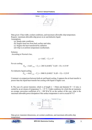 Part G-3: Solved Problems




Data given: Chip width, coolant conditions, and maximum allowable chip temperature.
Require: maximum allowable chip power at air and dielectric liquid.
Assumptions:
   (a) Steady-state conditions.
   (b) Neglect heat loss from back surface and sides.
   (c) Neglect the heat transferred by radiation.
   (d) Chip is at uniform temperature (isothermal).

Solution:
According to Newton's law,

                                        q = hA(Ts − T∞ ) = P

For air cooling,
                   Pmax = hA(Ts ,max − T∞ ) = 200 Χ (0.005) 2 Χ (85 − 15) = 0.35 W

For dielectric liquid cooling,
                  Pmax = hA(Ts ,max − T∞ ) = 3000 Χ (0.005) 2 Χ (85 − 15) = 5.25 W

Comment: at comparison between both air and liquid cooling. It appears the air heat transfer is
poorer than the liquid heat transfer but cooling with liquid is higher cost.


3. The case of a power transistor, which is of length L = 10mm and diameter D = 12 mm, is
cooled by an air stream of temperature T∞ = 25 °C. Under conditions for which the air maintains
an average convection coefficient of h = 100 W/m2.K on the surface of the case, what is the
maximum allowable power dissipation if the surface temperature is not to exceed 85 °C?




Data given: transistor dimensions, air coolant conditions, and maximum allowable chip
temperature.

                                  MPE 635: Electronics Cooling                                3
 