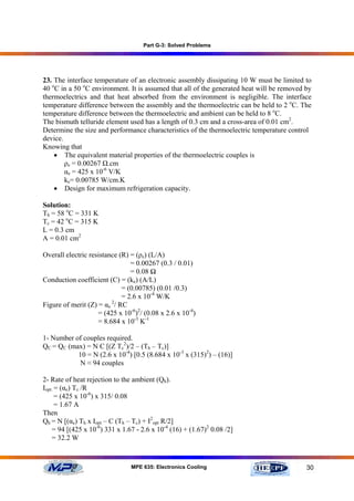 Part G-3: Solved Problems




23. The interface temperature of an electronic assembly dissipating 10 W must be limited to
40 oC in a 50 oC environment. It is assumed that all of the generated heat will be removed by
thermoelectrics and that heat absorbed from the environment is negligible. The interface
temperature difference between the assembly and the thermoelectric can be held to 2 oC. The
temperature difference between the thermoelectric and ambient can be held to 8 oC.
The bismuth telluride element used has a length of 0.3 cm and a cross-area of 0.01 cm2.
Determine the size and performance characteristics of the thermoelectric temperature control
device.
Knowing that
    • The equivalent material properties of the thermoelectric couples is
        ρe = 0.00267 Ω.cm
        αe = 425 x 10-6 V/K
        ke= 0.00785 W/cm.K
    • Design for maximum refrigeration capacity.

Solution:
Th = 58 oC = 331 K
Tc = 42 oC = 315 K
L = 0.3 cm
A = 0.01 cm2

Overall electric resistance (R) = (ρe) (L/A)
                                = 0.00267 (0.3 / 0.01)
                                = 0.08 Ω
Conduction coefficient (C) = (ke) (A/L)
                             = (0.00785) (0.01 /0.3)
                             = 2.6 x 10-4 W/K
                         2
Figure of merit (Z) = αe / RC
                    = (425 x 10-6)2/ (0.08 x 2.6 x 10-4)
                    = 8.684 x 10-3 K-1

1- Number of couples required.
QC = QC (max) = N C [(Z Tc2)/2 – (Th – Tc)]
           10 = N (2.6 x 10-4) [0.5 (8.684 x 10-3 x (315)2) – (16)]
           N ≈ 94 couples

2- Rate of heat rejection to the ambient (Qh).
Iopt. = (αe) Tc /R
      = (425 x 10-6) x 315/ 0.08
      = 1.67 A
Then
Qh = N [(αe) Th x Iopt – C (Th – Tc) + I2opt R/2]
    = 94 [(425 x 10-6) 331 x 1.67 - 2.6 x 10-4 (16) + (1.67)2 0.08 /2]
    = 32.2 W



                                MPE 635: Electronics Cooling                               30
 