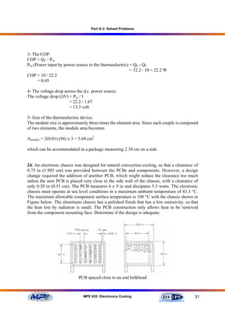 Part G-3: Solved Problems




3- The COP.
COP = QC / Pin
Pin (Power input by power source to the thermoelectric) = Qh - QC
                                                        = 32.2– 10 = 22.2 W
COP = 10 / 22.2
      = 0.45

4- The voltage drop across the d.c. power source.
The voltage drop (∆V) = Pin / I
                       = 22.2 / 1.67
                       = 13.3 volt

5- Size of the thermoelectric device.
The module size is approximately three times the element area. Since each couple is composed
of two elements, the module area becomes

Amodule = 2(0.01) (94) x 3 = 5.64 cm2

which can be accommodated in a package measuring 2.38 cm on a side.


24. An electronic chassis was designed for natural convection cooling, so that a clearance of
0.75 in (1.905 cm) was provided between the PCBs and components. However, a design
change required the addition of another PCB, which might reduce the clearance too much
unless the new PCB is placed very close to the side wall of the chassis, with a clearance of
only 0.20 in (0.51 cm). The PCB measures 6 x 9 in and dissipates 5.5 watts. The electronic
chassis must operate at sea level conditions in a maximum ambient temperature of 43.3 °C.
The maximum allowable component surface temperature is 100 °C with the chassis shown in
Figure below. The aluminum chassis has a polished finish that has a low emissivity, so that
the heat lost by radiation is small. The PCB construction only allows heat to be removed
from the component mounting face. Determine if the design is adequate.




                            PCB spaced close to an end bulkhead



                               MPE 635: Electronics Cooling                                31
 