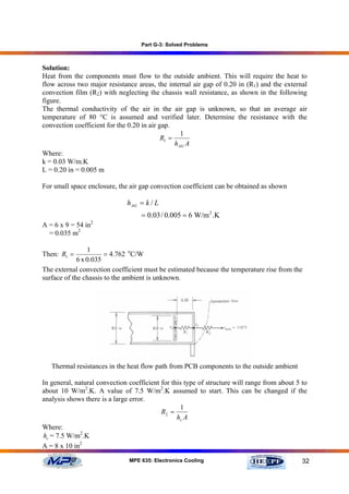 Part G-3: Solved Problems



Solution:
Heat from the components must flow to the outside ambient. This will require the heat to
flow across two major resistance areas, the internal air gap of 0.20 in (R1) and the external
convection film (R2) with neglecting the chassis wall resistance, as shown in the following
figure.
The thermal conductivity of the air in the air gap is unknown, so that an average air
temperature of 80 °C is assumed and verified later. Determine the resistance with the
convection coefficient for the 0.20 in air gap.
                                                    1
                                            R1 =
                                                 h AG A
Where:
k = 0.03 W/m.K
L = 0.20 in = 0.005 m

For small space enclosure, the air gap convection coefficient can be obtained as shown

                              h AG = k / L
                                   = 0.03 / 0.005 = 6 W/m 2 .K
A = 6 x 9 = 54 in2
  = 0.035 m2

                 1
Then: R1 =             = 4.762 oC/W
             6 x 0.035
The external convection coefficient must be estimated because the temperature rise from the
surface of the chassis to the ambient is unknown.




   Thermal resistances in the heat flow path from PCB components to the outside ambient

In general, natural convection coefficient for this type of structure will range from about 5 to
about 10 W/m2.K. A value of 7.5 W/m2.K assumed to start. This can be changed if the
analysis shows there is a large error.
                                                  1
                                           R2 =
                                                 hc A
Where:
hc = 7.5 W/m2.K
A = 8 x 10 in2

                               MPE 635: Electronics Cooling                                   32
 