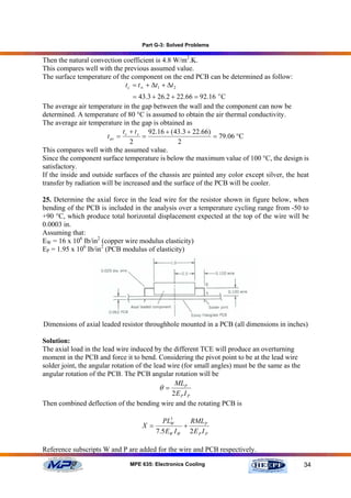 Part G-3: Solved Problems

Then the natural convection coefficient is 4.8 W/m2.K.
This compares well with the previous assumed value.
The surface temperature of the component on the end PCB can be determined as follow:
                             t c = t ∞ + ∆t1 + ∆t 2
                                 = 43.3 + 26.2 + 22.66 = 92.16 o C
The average air temperature in the gap between the wall and the component can now be
determined. A temperature of 80 °C is assumed to obtain the air thermal conductivity.
The average air temperature in the gap is obtained as
                              t +t     92.16 + (43.3 + 22.66)
                       t av = c s =                           = 79.06 °C
                                2                2
This compares well with the assumed value.
Since the component surface temperature is below the maximum value of 100 °C, the design is
satisfactory.
If the inside and outside surfaces of the chassis are painted any color except silver, the heat
transfer by radiation will be increased and the surface of the PCB will be cooler.

25. Determine the axial force in the lead wire for the resistor shown in figure below, when
bending of the PCB is included in the analysis over a temperature cycling range from -50 to
+90 °C, which produce total horizontal displacement expected at the top of the wire will be
0.0003 in.
Assuming that:
EW = 16 x 106 Ib/in2 (copper wire modulus elasticity)
EP = 1.95 x 106 Ib/in2 (PCB modulus of elasticity)




Dimensions of axial leaded resistor throughhole mounted in a PCB (all dimensions in inches)

Solution:
The axial load in the lead wire induced by the different TCE will produce an overturning
moment in the PCB and force it to bend. Considering the pivot point to be at the lead wire
solder joint, the angular rotation of the lead wire (for small angles) must be the same as the
angular rotation of the PCB. The PCB angular rotation will be
                                                 MLP
                                            θ=
                                                2E P I P
Then combined deflection of the bending wire and the rotating PCB is

                                            PL3       RMLP
                                    X =        W
                                                    +
                                          7.5 EW I W 2 E P I P

Reference subscripts W and P are added for the wire and PCB respectively.

                               MPE 635: Electronics Cooling                                      34
 