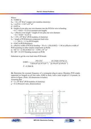Part G-3: Solved Problems



Where:
X = 0.0003 in
EW = 16 x 106 Ib/in2 (copper wire modulus elasticity)
IW = π (d4)/4 = 1.917 x10-8 in4
d = 0.025 in
R = height of wire plus one wire diameter into the PCB for wire in bending
   = 0.1 + 0.025 = 0.125 in (moment arm length)
LW = effective wire length = length of wire plus one wire diameter
    = 0.1 +0.025 = 0.125 in
EP = 1.95 x 106 Ib/in2 (PCB modulus of elasticity)
LP = length of PCB between component lead wires
    = 1 + 2(0.1) = 1.2 in (PCB length)
h = 0.062 in (PCB thickness)
b = effective width of PCB for bending = 30 x h = (30) (0.062) = 1.86 in (effective width of
PCB assuming no other similar components on PCB)
IP = bh3/12 = (1.86) (0.062)3/12 = 3.694 x 10-5 in4
M = RP = 0.125 P (bending moment on PCB)

Substitute to get the wire load when PCB bends:

                                P(0.125) 3         (0.125)(0.125P)(1.2)
                0.0003 =                         +
                         7.5(16x10 )(1.917 x10 ) 2(1.95x10 6 )(3.69 x10 −5 )
                                  6           −8


                P = 0.3066 Ib


26. Determine the resonant frequency of a rectangular plug-in epoxy fiberglass PCB simply
supported (or hinged) on all four sides, 0.080 in thick, with a total weight of 1.0 pounds, as
shown in figure. (Note: All dimensions in inches)
Assuming that:
E = 2 x 106 Ib/in2 (PCB modulus of elasticity)
µ = 0.12 (Poisson's ratio, dimensionless)




                              MPE 635: Electronics Cooling                                     35
 