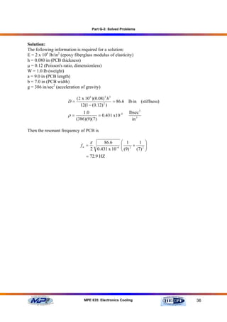 Part G-3: Solved Problems



Solution:
The following information is required for a solution:
E = 2 x 106 Ib/in2 (epoxy fiberglass modulus of elasticity)
h = 0.080 in (PCB thickness)
µ = 0.12 (Poisson's ratio, dimensionless)
W = 1.0 Ib (weight)
a = 9.0 in (PCB length)
b = 7.0 in (PCB width)
g = 386 in/sec2 (acceleration of gravity)

                         (2 x 10 6 )(0.08) 3 h 3
                      D=                         = 86.6 Ib in (stiffness)
                           12(1 − (0.12) 2 )
                               1.0                          Ibsec 2
                      ρ=               = 0.431 x10 -4
                           (386)(9)(7)                        in 3

Then the resonant frequency of PCB is

                                    π       86.6        ⎛ 1     1      ⎞
                             fn =                       ⎜ 2 +
                                                        ⎜ (9)          ⎟
                                                                       ⎟
                                    2   0.431 x 10 -4   ⎝     (7 ) 2   ⎠
                                = 72.9 HZ




                               MPE 635: Electronics Cooling                 36
 