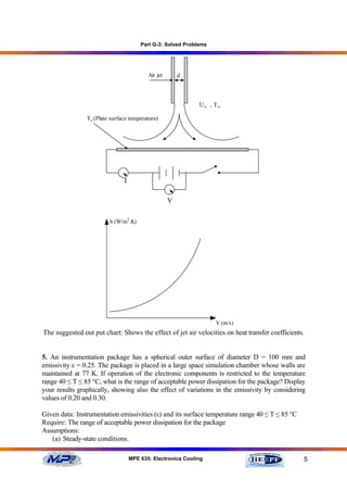 Part G-3: Solved Problems




                                          Air jet       d




                                                             U∞ , T ∞

                Ts (Plate surface temperature)




                               I

                                                    V

                         h (W/m2.K)




                                                                   V (m/s)
The suggested out put chart: Shows the effect of jet air velocities on heat transfer coefficients.


5. An instrumentation package has a spherical outer surface of diameter D = 100 mm and
emissivity ε = 0.25. The package is placed in a large space simulation chamber whose walls are
maintained at 77 K. If operation of the electronic components is restricted to the temperature
range 40 ≤ T ≤ 85 °C, what is the range of acceptable power dissipation for the package? Display
your results graphically, showing also the effect of variations in the emissivity by considering
values of 0.20 and 0.30.

Given data: Instrumentation emissivities (ε) and its surface temperature range 40 ≤ T ≤ 85 °C
Require: The range of acceptable power dissipation for the package
Assumptions:
   (a) Steady-state conditions.

                                   MPE 635: Electronics Cooling                                  5
 