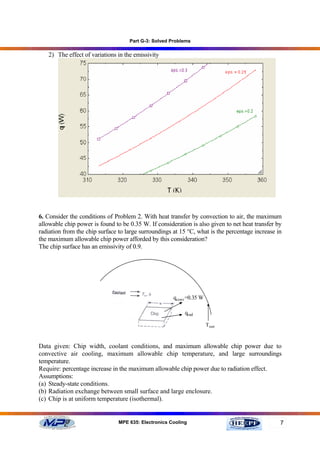 Part G-3: Solved Problems

   2) The effect of variations in the emissivity




6. Consider the conditions of Problem 2. With heat transfer by convection to air, the maximum
allowable chip power is found to be 0.35 W. If consideration is also given to net heat transfer by
radiation from the chip surface to large surroundings at 15 °C, what is the percentage increase in
the maximum allowable chip power afforded by this consideration?
The chip surface has an emissivity of 0.9.




                                                      qconv =0.35 W

                                                           qrad

                                                                      Tsurr



Data given: Chip width, coolant conditions, and maximum allowable chip power due to
convective air cooling, maximum allowable chip temperature, and large surroundings
temperature.
Require: percentage increase in the maximum allowable chip power due to radiation effect.
Assumptions:
(a) Steady-state conditions.
(b) Radiation exchange between small surface and large enclosure.
(c) Chip is at uniform temperature (isothermal).


                                MPE 635: Electronics Cooling                                     7
 