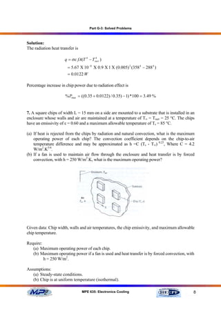 Part G-3: Solved Problems



Solution:
The radiation heat transfer is

                      q = σε fA(T 4 − Tsurr )
                                        4


                        = 5.67 Χ 10 −8 Χ 0.9 Χ 1 Χ (0.005) 2 (358 4 − 288 4 )
                        = 0.0122 W

Percentage increase in chip power due to radiation effect is

                      % Pmax = ((0.35 + 0.0122) / 0.35) − 1) *100 = 3.49 %


7. A square chips of width L = 15 mm on a side are mounted to a substrate that is installed in an
enclosure whose walls and air are maintained at a temperature of T∞ = Tsurr = 25 °C. The chips
have an emissivity of ε = 0.60 and a maximum allowable temperature of Ts = 85 °C.

(a) If heat is rejected from the chips by radiation and natural convection, what is the maximum
    operating power of each chip? The convection coefficient depends on the chip-to-air
    temperature difference and may be approximated as h =C (Ts - T∞) 0.25, Where C = 4.2
    W/m2.K5/4.
(b) If a fan is used to maintain air flow through the enclosure and heat transfer is by forced
    convection, with h = 250 W/m2.K, what is the maximum operating power?




Given data: Chip width, walls and air temperatures, the chip emissivity, and maximum allowable
chip temperature.

Require:
   (a) Maximum operating power of each chip.
   (b) Maximum operating power if a fan is used and heat transfer is by forced convection, with
         h = 250 W/m2.

Assumptions:
   (a) Steady-state conditions.
   (b) Chip is at uniform temperature (isothermal).

                                 MPE 635: Electronics Cooling                                   8
 