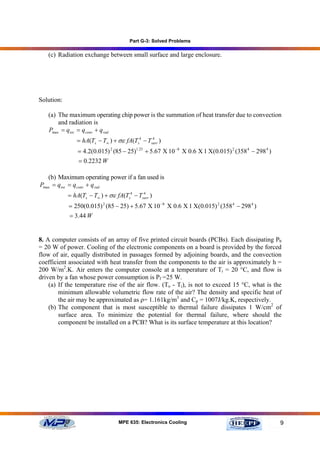Part G-3: Solved Problems

   (c) Radiation exchange between small surface and large enclosure.




Solution:

   (a) The maximum operating chip power is the summation of heat transfer due to convection
       and radiation is
   Pmax = q tot = q conv + q rad
               = hA(Ts − T∞ ) + σε fA(Ts4 − Tsurr )
                                              4


                = 4.2(0.015) 2 (85 − 25)1.25 + 5.67 Χ 10 −8 Χ 0.6 Χ 1 Χ(0.015) 2 (358 4 − 298 4 )
                = 0.2232 W

   (b) Maximum operating power if a fan used is
Pmax = qtot = q conv + q rad
            = hA(Ts − T∞ ) + σε fA(Ts4 − Tsurr )
                                           4


            = 250(0.015) 2 (85 − 25) + 5.67 Χ 10 −8 Χ 0.6 Χ 1 Χ(0.015) 2 (358 4 − 298 4 )
            = 3.44 W


8. A computer consists of an array of five printed circuit boards (PCBs). Each dissipating Pb
= 20 W of power. Cooling of the electronic components on a board is provided by the forced
flow of air, equally distributed in passages formed by adjoining boards, and the convection
coefficient associated with heat transfer from the components to the air is approximately h =
200 W/m2.K. Air enters the computer console at a temperature of Ti = 20 °C, and flow is
driven by a fan whose power consumption is Pf =25 W.
    (a) If the temperature rise of the air flow. (To - Ti), is not to exceed 15 °C, what is the
        minimum allowable volumetric flow rate of the air? The density and specific heat of
        the air may be approximated as ρ= 1.161kg/m3 and Cp = 1007J/kg.K, respectively.
    (b) The component that is most susceptible to thermal failure dissipates 1 W/cm2 of
        surface area. To minimize the potential for thermal failure, where should the
        component be installed on a PCB? What is its surface temperature at this location?




                                 MPE 635: Electronics Cooling                                       9
 