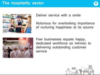 The hospitality sector
Deliver service with a smile
Notorious for overlooking importance
of nurturing happiness at its source
Few businesses equate happy,
dedicated workforce as intrinsic to
delivering outstanding customer
service
 