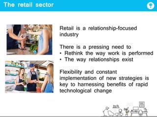 The retail sector
Retail is a relationship-focused
industry
There is a pressing need to
• Rethink the way work is performed
• The way relationships exist
Flexibility and constant
implementation of new strategies is
key to harnessing benefits of rapid
technological change
 