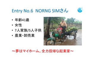 Entry No.6 NORNG SIMさん
•   年齢41歳
•   女性
•   7人家族/5人子供
•   農業・卸売業



～夢はマイホーム。全力投球な起業家～
 