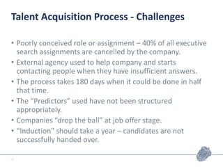 Talent Acquisition Process - Challenges
• Poorly conceived role or assignment – 40% of all executive
search assignments are cancelled by the company.
• External agency used to help company and starts
contacting people when they have insufficient answers.
• The process takes 180 days when it could be done in half
that time.
• The “Predictors” used have not been structured
appropriately.
• Companies “drop the ball” at job offer stage.
• “Induction” should take a year – candidates are not
successfully handed over.
12
 