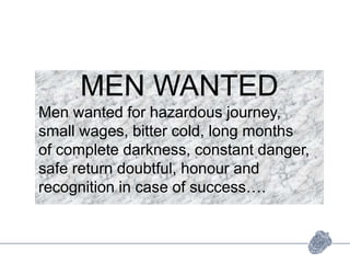 MEN WANTED
Men wanted for hazardous journey,
small wages, bitter cold, long months
of complete darkness, constant danger,
safe return doubtful, honour and
recognition in case of success….
 