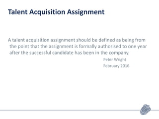 Talent Acquisition Assignment
A talent acquisition assignment should be defined as being from
the point that the assignment is formally authorised to one year
after the successful candidate has been in the company.
Peter Wright
February 2016
 