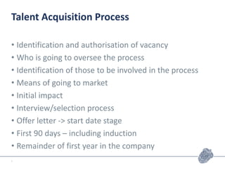 Talent Acquisition Process
• Identification and authorisation of vacancy
• Who is going to oversee the process
• Identification of those to be involved in the process
• Means of going to market
• Initial impact
• Interview/selection process
• Offer letter -> start date stage
• First 90 days – including induction
• Remainder of first year in the company
5
 