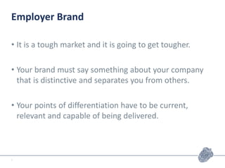Employer Brand
• It is a tough market and it is going to get tougher.
• Your brand must say something about your company
that is distinctive and separates you from others.
• Your points of differentiation have to be current,
relevant and capable of being delivered.
7
 