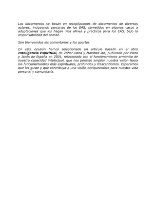 Los documentos se basan en recopilaciones de documentos de diversos
autores, incluyendo personas de los EAS, sometidos en algunos casos a
adaptaciones que los hagan más afines y prácticos para los EAS, bajo la
responsabilidad del comité.

Son bienvenidos los comentarios y los aportes.

En esta ocasión hemos seleccionado un artículo basado en el libro
Inteligencia Espiritual, de Zohar Dana y Marshall lan, publicado por Plaza
y Janés de España en 2001, relacionado con el funcionamiento armónico de
nuestra capacidad intelectual, que nos permite ampliar nuestra visión hacia
los funcionamientos más espirituales, profundos y trascendentes. Esperamos
que les guste y que contribuya a una visión enriquecedora para nuestra vida
personal y comunitaria.
 