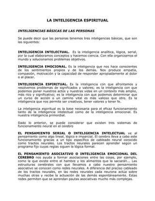 LA INTELIGENCIA ESPIRITUAL

INTELIGENCIAS BÁSICAS DE LAS PERSONAS

Se puede decir que las personas tenemos tres inteligencias básicas, que son
las siguientes:


INTELIGENCIA INTELECTUAL. Es la inteligencia analítica, lógica, serial,
por la cual elaboramos conceptos y hacemos ciencia. Con ella organizamos el
mundo y solucionamos problemas objetivos.

INTELIGENCIA EMOCIONAL. Es la inteligencia que nos hace conscientes
de los sentimientos propios y de los demás. Nos produce empatía,
compasión, motivación y la capacidad de responder apropiadamente al dolor
o al placer.

INTELIGENCIA ESPIRITUAL. Es la inteligencia con que afrontamos y
resolvemos problemas de significados y valores; es la inteligencia con que
podemos poner nuestros actos y nuestras vidas en un contexto más amplio,
más rico y significativo; es la inteligencia con que podemos determinar que
un curso de acción o un camino vital es más valioso que otro. Es la
inteligencia que nos permite ser creativos, tener valores y tener fe.

La inteligencia espiritual es la base necesaria para el eficaz funcionamiento
tanto de la inteligencia intelectual como de la inteligencia emocional. Es
nuestra inteligencia primordial.

Dado lo anterior, se puede considerar que existen tres sistemas de
funcionamiento neural en el cerebro

EL PENSAMIENTO SERIAL O INTELIGENCIA INTELECTUAL ve al
pensamiento como algo lineal, lógico e imparcial. El cerebro lleva a cabo este
funcionamiento gracias a un tipo específico de cableado neural conocido
como tractos neurales. Los tractos neurales parecen aprender según un
programa fijo cuyas reglas siguen la lógica formal.

EL PENSAMIENTO ASOCIATIVO O INTELIGENCIA EMOCIONAL DEL
CEREBRO nos ayuda a formar asociaciones entre las cosas, por ejemplo,
como la que existe entre el hambre y los alimentos que la saciarán... Las
estructuras cerebrales con que llevamos a cabo nuestro pensamiento
asociativo se conocen como redes neurales. A diferencia del preciso cableado
de los tractos neurales, en las redes neurales cada neurona actúa sobre
muchas otras y recibe la actuación de las demás espontáneamente. Estas
redes permiten que se aprendan pautas asociativas mucho más complejas.
 