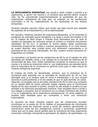 LA INTELIGENCIA ESPIRITUAL nos ayuda a darle unidad y sentido a la
experiencia, a asumir los valores y el contexto que permite definir nuestra
vida. Se ha vislumbrado experimentalmente la posibilidad de que las
experiencias unificadoras de este tipo, se originan en las oscilaciones
neuronales a 40 hz, especialmente en las localizadas en los lóbulos
temporales.

Diversos estudios parecen indicar que existe una base neural que respalda
los aspectos de la trascendencia y de la espiritualidad.

Por ejemplo, mediante estudios de magnetoencefalografia, se ha mostrado la
existencia de actividad neural oscilatoria a lo largo y ancho del cerebro a 40
hz. El trabajo de Wolf Singer y Charles Gray demuestra que en todo el
cerebro los paquetes de neuronas oscilan al unísono a similares frecuencias
(alrededor de 40 hz.), si perciben el mismo objeto. Estas oscilaciones
coherentes proporcionan unidad a nuestras percepciones. A un nivel neural,
se puede describir esta unidad como una dimensión trascendente a la
actividad de las neuronas individuales. Sin ella, nuestro mundo consistiría en
fragmentos sin sentido.

La naturaleza y la función de las oscilaciones de 40 hz en el cerebro ha sido
estudiada por Rodolfo Llinás y sus colegas de la Facultad de Medicina de la
Universidad de New York. Estas oscilaciones muestran la manera en que el
cuerpo y la mente se relacionan entre si. Las implicaciones son grandes tanto
para la naturaleza de la conciencia en general como para la base neural de
nuestra inteligencia espiritual.

EI trabajo de Llinás ha demostrado, primero, que la presencia de la
conciencia está asociada con la actividad de oscilaciones de 40 hz. Esa
actividad cesa si el cerebro está en coma o anestesiado y es muy escasa
durante el sueño profundo o en los estado en que se está dormido sin soñar.
Segundo, ha probado que la actividad oscilatoria de 40 hz está muy presente
en un estado REM de sueño profundo (siglas inglesas para el movimiento
rápido de los ojos durante el sueño), aunque en ese estado el cerebro no sea
sensible a los estímulos perceptuales externos. Este resultado llevó a Llinás y
sus colegas a proponer que la conciencia es un estado intrínseco del cerebro
y no un subproducto de la experiencia extrasensorial. En otras palabras, el
cerebro está diseñado para ser consciente y tener una dimensión
trascendente.

El resumen de estos estudios sugiere que las oscilaciones neurales
sincrónicas en la escala de 40 hz median el procesamiento de información
consciente entre los sistemas neural y serial del cerebro, permitiendo la
coordinación entre las dos inteligencias racional y emocional. Igualmente
indica que son la base neural posible para la conciencia de toda experiencia
consciente unificada, incluyendo la percepción de objetos, de significados y la
 