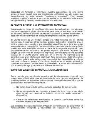 capacidad de formular y reformular nuestra experiencia. De esta forma
serían la base neural para esa inteligencia unificadora en alto grado que
denominamos en este articulo "inteligencia espiritual". Esta tercera
inteligencia pone nuestros actos y experiencias en un contexto más amplio
de significados y valores, haciéndolos así más efectivos.

EL "PUNTO DIVINO" Y LA INTELIGENCIA ESPIRITUAL

Investigadores como el neurólogo Vilayanur Ramachandran, por ejemplo,
han mostrado que la gente mentalmente sana tiene un aumento de actividad
en el lóbulo temporal cuando se expone a palabras o temas espirituales. A
este aumento de actividad en el lóbulo temporal se le llama punto divino.

El! punto divino es un módulo aislado de redes neurales en los lóbulos
temporales. Al igual que otros módulos aislados del cerebro -el centro oral, el
centro visual, etc.-, confiere una capacidad específica, pero tiene que estar
integrado con el resto de los funcionamientos. La existencia de este módulo
puede ser una condición necesaria para la inteligencia espiritual, pero
probablemente no suficiente. Se puede esperar que todos aquellos que
tengan un alto nivel de inteligencia espiritual, también tengan una actividad
intensa en el punto divino, pero eso en sí mismo no significa que se
garantice una gran inteligencia espiritual. Para conseguirla, todo el cerebro,
todo el ego, toda la vida, deben estar integrados. Las capacidades y visiones
que nos confiere el punto divino deben fundirse en el tejido general de
nuestras emociones, motivaciones y potenciales, y estar en comunicación
con el centro del ego y su particular manera de conocer.

CÓMO NOS VOLVEMOS ESPIRITUALMENTE ATURDIDOS


Como sucede con los demás aspectos del funcionamiento personal, uno
puede tener dificultades para el desarrollo de este tipo de inteligencia. Se
pueden plantear las siguientes circunstancias como reforzadoras de lo que se
podría llamar aturdimiento espiritual.

   •   No haber desarrollado suficientemente aspectos del ser personal.

   •   Haber desarrollado en demasía y fuera de toda proporción algún
       aspecto del ser personal o haberlo hecho de modo negativo o
       destructivo.

   •   Carecer de relaciones equilibradas o tenerlas conflictivas entre los
       distintos aspectos del ser personal

Los aspectos mencionados hacen énfasis en la importancia de desarrollar un
funcionamiento integrado y equilibrado en nuestro ser personal. A
 