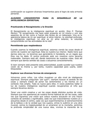 continuación se sugieren diversos lineamientos para el logro de esta armonía
personal.

ALGUNOS   LINEAMIENTOS             PARA      EL    DESARROLLO        DE     LA
INTELIGENCIA ESPIRITUAL


Practicando el Recogimiento y la Oración

El Recogimiento es la inteligencia espiritual en acción. Dice P. Thomas
Merton: "El recogimiento me hace estar presente en mí mismo y unir dos
aspectos de mi ser como si fueran dos lentes de un telescopio. Una es la
apariencia básica de mi ser espiritual, el alma interior, la voluntad profunda,
la inteligencia espiritual. La otra es mi alma exterior, la voluntad
comprometida con las actividades de la vida"

Permitiendo que resplandezca

Cuando usamos la inteligencia espiritual, estamos viendo las cosas desde el
centro de nuestro ser espiritual. Esta es nuestra luz interior. Nadie tiene que
darnos esta luz, no tenemos que aprenderla ni heredarla, es un regalo que
Dios nos ha dado. El centro profundo está con nosotros como derecho
inalienable. Siempre está allí, dando testimonio de nuestras vidas. Está allí
siempre que damos sentido las cosas o actuamos conscientemente.

Si bien siempre está presente esta potencialidad, puede suceder que nuestra
visión de la misma y, por tanto, nuestra capacidad para usarla, estén
bloqueadas.

Explorar sus diversas formas de emergencia

Volvernos como niños. Los niños muestran un alto nivel de inteligencia
espiritual. Siempre preguntan "por qué?"; siempre buscan el sentido de las
cosas y siempre tratan de poner los sentimientos y los hechos en un
contexto más amplio. Todo es nuevo para ellos. A veces podemos hallar la
luz de nuestra inteligencia espiritual cuando recuperamos al niño que
siempre llevamos dentro.

Tener una visión creativa y ver las cosas desde distintos puntos de vista.
Siempre que nos apartamos de nuestra forma habitual de ver las cosas, cada
vez que logramos una visión que coloca nuestra actuación en una mayor
contexto de sentidos y significados, cada vez que trascendemos nuestro yo y
actuamos desde el centro, cada vez que experimentamos el estremecimiento
de la belleza o de la verdad que nos supera, oímos lo sublime en una obra
musical, vemos la majestuosidad de un amanecer en la montaña, sentimos
la profunda simplicidad de una nueva idea, vivimos la maravilla de la
 