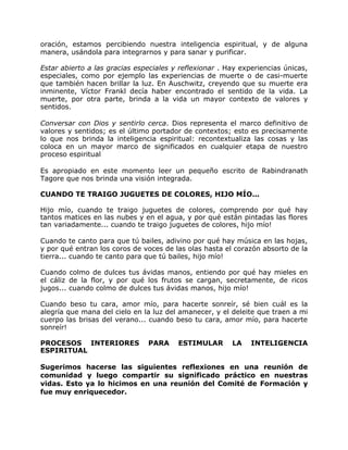oración, estamos percibiendo nuestra inteligencia espiritual, y de alguna
manera, usándola para integrarnos y para sanar y purificar.

Estar abierto a las gracias especiales y reflexionar . Hay experiencias únicas,
especiales, como por ejemplo las experiencias de muerte o de casi-muerte
que también hacen brillar la luz. En Auschwitz, creyendo que su muerte era
inminente, Víctor Frankl decía haber encontrado el sentido de la vida. La
muerte, por otra parte, brinda a la vida un mayor contexto de valores y
sentidos.

Conversar con Dios y sentirlo cerca. Dios representa el marco definitivo de
valores y sentidos; es el último portador de contextos; esto es precisamente
lo que nos brinda la inteligencia espiritual: recontextualiza las cosas y las
coloca en un mayor marco de significados en cualquier etapa de nuestro
proceso espiritual

Es apropiado en este momento leer un pequeño escrito de Rabindranath
Tagore que nos brinda una visión integrada.

CUANDO TE TRAIGO JUGUETES DE COLORES, HIJO MÍO...

Hijo mío, cuando te traigo juguetes de colores, comprendo por qué hay
tantos matices en las nubes y en el agua, y por qué están pintadas las flores
tan variadamente... cuando te traigo juguetes de colores, hijo mío!

Cuando te canto para que tú bailes, adivino por qué hay música en las hojas,
y por qué entran los coros de voces de las olas hasta el corazón absorto de la
tierra... cuando te canto para que tú bailes, hijo mío!

Cuando colmo de dulces tus ávidas manos, entiendo por qué hay mieles en
el cáliz de la flor, y por qué los frutos se cargan, secretamente, de ricos
jugos... cuando colmo de dulces tus ávidas manos, hijo mío!

Cuando beso tu cara, amor mío, para hacerte sonreír, sé bien cuál es la
alegría que mana del cielo en la luz del amanecer, y el deleite que traen a mi
cuerpo las brisas del verano... cuando beso tu cara, amor mío, para hacerte
sonreír!

PROCESOS INTERIORES            PARA     ESTIMULAR       LA    INTELIGENCIA
ESPIRITUAL

Sugerimos hacerse las siguientes reflexiones en una reunión de
comunidad y luego compartir su significado práctico en nuestras
vidas. Esto ya lo hicimos en una reunión del Comité de Formación y
fue muy enriquecedor.
 