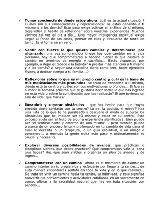    Tomar conciencia de dónde estoy ahora: cuál es tu actual situación?
    Cuáles son sus consecuencias y repercusiones? Te estás dañando a ti
    mismo o a los demás? Este paso exige cultivar el análisis de sí mismo,
    desarrollar el hábito de reflexionar sobre nuestras experiencias. Muchos
    vivimos tal vez el día a día... Una mayor inteligencia espiritual exige
    llegar al fondo de las cosas, pensar en ellas y evaluarse de tanto en
    tanto. Es el tomarse en serio.

   Sentir con fuerza lo que quiero cambiar y determinarse por
    alcanzarlo: una vez comprendido lo que hay que cambiar en la vida
    personal, hay que comprometerse a hacerlo. Saber lo que costará el
    cambio en términos de energía y sacrificio... Estás dispuesto, por
    ejemplo, a dejar el tabaco o la bebida? A prestar más atención a ti mismo
    y a los demás? A seguir una disciplina diaria como leer, hacer ejercicios
    físicos, a dedicar tiempo a tu familia...?

   Reflexionar sobre lo que es mi propio centro y cuál es la base de
    mis motivaciones más profundas: se trata de conocerte a ti mismo,
    dónde está tu centro y cuáles son tus motivaciones profundas... Si fueras
    a morir la semana próxima qué te gustaría decir sobre lo que has logrado
    en esta vida o sobre la contribución que has realizado? Si aún tuvieras un
    año de vida, qué harías?

   Descubrir y superar obstáculos: que has hecho para que hayas
    perdido cierto contacto con tu centro? La ira, la codicia, el miedo? Haz
    una lista de lo que te ha paralizado y descubre el modo de superar los
    obstáculos que te impiden ser tú mismo y estar en tu centro. Este
    proceso suele ser el fruto de alguna experiencia significativa: bien puede
    ser "el sentirse harto y enfermo de uno mismo"... pero también puede
    tratarse de un proceso lento y prolongado en tu cambio de vida para el
    cual se necesita o un terapeuta, o un guía espiritual, o un amigo o
    consejero... a menudo la gente evita este paso y ordinariamente es
    crucial y necesario.

   Explorar diversas posibilidades de avance: qué prácticas o
    disciplinas sientes que debes practicar? Qué compromisos vale la pena
    que hagas? Haz que sean viables y organiza un plan de avance y de
    logros...

   Comprometerse con un camino: ahora es el momento de asumir un
    camino interior en tu propia vida y esforzarte por llegar a tu centro... de
    esta manera encontrarás sentido en toda tu vida y en lo que realizas...
    Se trata de vivir un camino hacia tu centro, tu intimidad; y esto significa
    convertir tus pensamientos y actividades cotidianas en un sacramento en
    curso, aflorar a la sacralidad natural que hay en toda situación con
    sentido...
 