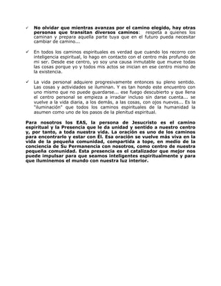    No olvidar que mientras avanzas por el camino elegido, hay otras
    personas que transitan diversos caminos: respeta a quienes los
    caminan y prepara aquella parte tuya que en el futuro pueda necesitar
    cambiar de camino...

   En todos los caminos espirituales es verdad que cuando los recorro con
    inteligencia espiritual, lo hago en contacto con el centro más profundo de
    mi ser. Desde ese centro, yo soy una causa inmutable que mueve todas
    las cosas porque yo y todos mis actos se inician en ese centro mismo de
    la existencia.

   La vida personal adquiere progresivamente entonces su pleno sentido.
    Las cosas y actividades se iluminan. Y es tan hondo este encuentro con
    uno mismo que no puede guardarse... ese fuego descubierto y que llena
    el centro personal se empieza a irradiar incluso sin darse cuenta... se
    vuelve a la vida diaria, a los demás, a las cosas, con ojos nuevos... Es la
    "iluminación" que todos los caminos espirituales de la humanidad la
    asumen como uno de los pasos de la plenitud espiritual.

Para nosotros los EAS, la persona de Jesucristo es el camino
espiritual y la Presencia que le da unidad y sentido a nuestro centro
y, por tanto, a toda nuestra vida. La oración es uno de los caminos
para encontrarlo y estar con Él. Esa oración se vuelve más viva en la
vida de la pequeña comunidad, compartida a tope, en medio de la
conciencia de Su Permanencia con nosotros, como centro de nuestra
pequeña comunidad. Esta presencia es el catalizador que mejor nos
puede impulsar para que seamos inteligentes espiritualmente y para
que iluminemos el mundo con nuestra luz interior.
 
