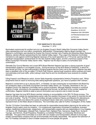 OPPOSITION GROUPS (PARTIAL LIST)             INJUNCTION PLAINTIFFS
                                                           LA RED, El Sereno                            City of South Pasadena
                                                           Caltrans Tenants of the 710 Corridor         Sierra Club
                                                           Glassell Park Improvement Association        National Trust for Historic Preservation
                                                           Far North Glendale Homeowners Association    California Preservation Foundation
                                                           San Rafael Neighborhoods Association         Los Angeles Conservancy
                                                           West Pasadena Residents Association          Pasadena Heritage
                                                           Highland Park Heritage Trust                 South Pasadena Preservation Foundation
                                                           La Canada Unified School District            South Pasadena Unified School District
                                                           Glendale Homeowners Coordinating Council
                                                           East Yard Communities for Environ. Justice
                                                           Natural Resources Defense Council            2010 & 2011 GREEN SCISSORS REPORTS
                                                                                                        Environment America
                                                                                                        Friends of the Earth
                                                                                                        Taxpayers for Common Sense
                                                CITIES                                                  The Heartland Institute
                                                City of Glendale                                        Public Citizen
                                                City of La Canada Flintridge
                                                City of Los Angeles
                                                City of Sierra Madre
                                                City of South Pasadena
                                                Crescenta Valley Town Council
                                                                                                        Post Office Box 51124
                                                                                                        Pasadena, CA 91115
                                                LOS ANGELES
                                                NEIGHBORHOOD COUNCILS
                                                                                                        Telephone 626-799-0044
                                                Arroyo Seco
                                                Eagle Rock                                              no710extension@aol.com
                                                El Sereno
                                                Glassell Park                                           no710.com
                                                Historic Highland Park
                                                Sunland - Tujunga                                       Contact Joanne Nuckols



                                          FOR IMMEDIATE RELEASE
                                                  December 11, 2012

Nominated unanimously for another term by Los Angeles County’s North Valley/San Fernando Valley Sector
cities representing over one million constituents, Metropolitan Transportation Agency Board member Ara
Najarian’s confirmation was blocked by Duarte City Council member John Fasana and Alhambra Mayor Barbara
Messina, elected officials representing the San Gabriel Valley region. They urged City Selection Committee
members to vote against confirming Najarian because of his vocal opposition to a 710 tunnel, ignoring both his
significant transportation achievements for the San Gabriel Valley region, and the unanimous support of the
North County/San Fernando Valley Sector cities. Najarian has 65 days to seek a re-nomination and
confirmation.
Glendale City Council Member and current MTA Board Member Najarian has been a strong supporter of good
transportation projects in Los Angeles County. During his tenure on the MTA Board of Directors, in which he
also served as Chair, he was instrumental in bringing projects like the Gold Line to the region. Najarian has also
been a steadfast critic of the so-called 710 North Gap Closure, asking tough questions about purpose and need,
cost estimates and truck traffic, while making it clear that he and his constituents have received no credible
answers.

Citing Fasana’s and Messina’s action, former State Assembly representative Anthony Portantino said, “When
proponents have to resort to removing folks asking legitimate questions, you have to question their motives.”
Najarian's current term is up in January 2013. In October, he was unanimously re-nominated to the Board by
his constituent cities in the North County/San Fernando Valley Sector. On Thursday, December 6, the Los
Angeles County City Selection Committee met to conduct business. Although Najarian received a numerical
majority of votes, according to the population-weighted vote formula, he fell short of the number needed for
confirmation. Najarian intends to seek a second nomination and a second vote to retain his seat
Najarian has been the lone MTA Board member insisting on accountability in the SR-710 Study process. The
move by officials outside his representative sector calls into question the power of one sector to override the will
and vote of another. The No 710 Action Committee strongly condemns Fasana and Messina for attempting to
circumvent the rights and silence the voices of constituent sector cities who unanimously chose Najarian to
represent them on the Metro Board of Directors. The Committee also calls for further investigation of this matter.

The No 710 Action Committee has been an advocate for responsible transportation planning for the entire Los
Angeles County region since its inception. It is a grassroots organization comprised of residents, business
owners, healthcare professionals, researchers, and transportation experts who are stakeholders in Los Angeles
- El Sereno, Mt. Washington, Glassell Park, Cypress Park, Highland Park, Garvanza, Eagle Rock, Sunland-
Tujunga, and Hermon, South Pasadena, Pasadena, La Cañada Flintridge, La Crescenta, Montrose and
Glendale. The goal of the Committee is to work with civic leaders and transportation officials to encourage
modern transportation solutions that are environmentally and fiscally responsible. We oppose the extension of
the 710 Freeway northward in favor of better solutions to move people and goods.
 