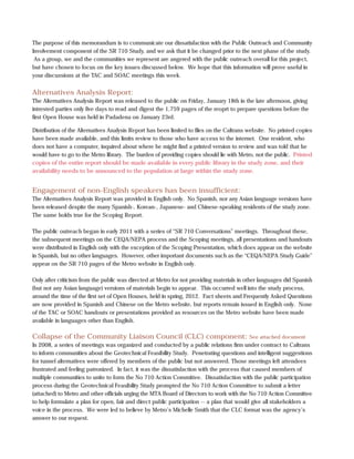 The purpose of this memorandum is to communicate our dissatisfaction with the Public Outreach and Community
Involvement component of the SR 710 Study, and we ask that it be changed prior to the next phase of the study.
 As a group, we and the communities we represent are angered with the public outreach overall for this project,
but have chosen to focus on the key issues discussed below. We hope that this information will prove useful in
your discussions at the TAC and SOAC meetings this week.


Alternatives Analysis Report:
The Alternatives Analysis Report was released to the public on Friday, January 18th in the late afternoon, giving
intrested parties only five days to read and digest the 1,759 pages of the reoprt to prepare questions before the
first Open House was held in Padadena on January 23rd.

Distribution of the Alternatives Analysis Report has been limited to files on the Caltrans website. No printed copies
have been made available, and this limits review to those who have access to the internet. One resident, who
does not have a computer, inquired about where he might find a printed version to review and was told that he
would have to go to the Metro library. The burden of providing copies should lie with Metro, not the public. Printed
copies of the entire report should be made available in every public library in the study zone, and their
availability needs to be announced to the population at large within the study zone.


Engagement of non-English speakers has been insufficient:
The Alternatives Analysis Report was provided in English only. No Spanish, nor any Asian language versions have
been released despite the many Spanish-, Korean-, Japanese- and Chinese-speaking residents of the study zone.
The same holds true for the Scoping Report.

The public outreach began in early 2011 with a series of “SR 710 Conversations” meetings. Throughout these,
the subsequent meetings on the CEQA/NEPA process and the Scoping meetings, all presentations and handouts
were distributed in English only with the exception of the Scoping Presentation, which does appear on the website
in Spanish, but no other languages. However, other important documents such as the “CEQA/NEPA Study Guide”
appear on the SR 710 pages of the Metro website in English only.

Only after criticism from the public was directed at Metro for not providing materials in other languages did Spanish
(but not any Asian language) versions of materials begin to appear. This occurred well into the study process,
around the time of the first set of Open Houses, held in spring, 2012. Fact sheets and Frequently Asked Questions
are now provided in Spanish and Chinese on the Metro website, but reports remain issued in English only. None
of the TAC or SOAC handouts or presentations provided as resources on the Metro website have been made
available in languages other than English.

Collapse of the Community Liaison Council (CLC) component:                                See attached document
In 2008, a series of meetings was organized and conducted by a public relations firm under contract to Caltrans
to inform communities about the Geotechnical Feasibility Study. Penetrating questions and intelligent suggestions
for tunnel alternatives were offered by members of the public but not answered. Those meetings left attendees
frustrated and feeling patronized. In fact, it was the dissatisfaction with the process that caused members of
multiple communities to unite to form the No 710 Action Committee. Dissatisfaction with the public participation
process during the Geotechnical Feasibility Study prompted the No 710 Action Committee to submit a letter
(attached) to Metro and other officials urging the MTA Board of Directors to work with the No 710 Action Committee
to help formulate a plan for open, fair and direct public participation -- a plan that would give all stakeholders a
voice in the process. We were led to believe by Metro’s Michelle Smith that the CLC format was the agency’s
answer to our request.
 