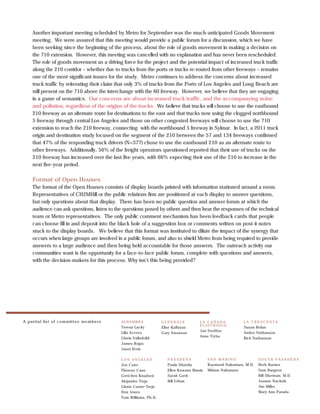 Another important meeting scheduled by Metro for September was the much-anticipated Goods Movement
     meeting. We were assured that this meeting would provide a public forum for a discussion, which we have
     been seeking since the beginning of the process, about the role of goods movement in making a decision on
     the 710 extension. However, this meeting was cancelled with no explanation and has never been rescheduled.
     The role of goods movement as a driving force for the project and the potential impact of increased truck traffic
     along the 210 corridor – whether due to trucks from the ports or trucks re-routed from other freeways – remains
     one of the most significant issues for the study. Metro continues to address the concerns about increased
     truck traffic by reiterating their claim that only 3% of trucks from the Ports of Los Angeles and Long Beach are
     still present on the 710 above the interchange with the 60 freeway. However, we believe that they are engaging
     in a game of semantics. Our concerns are about increased truck traffic, and the accompanying noise
     and pollution, regardless of the origins of the trucks. We believe that trucks will choose to use the eastbound
     210 freeway as an alternate route for destinations to the east and that trucks now using the clogged northbound
     5 freeway through central Los Angeles and those on other congested freeways will choose to use the 710
     extension to reach the 210 freeway, connecting with the northbound 5 freeway in Sylmar. In fact, a 2011 truck
     origin and destination study focused on the segment of the 210 between the 57 and 134 freeways confirmed
     that 47% of the responding truck drivers (N=377) chose to use the eastbound 210 as an alternate route to
     other freeways. Additionally, 56% of the freight operators questioned reported that their use of trucks on the
     210 freeway has increased over the last five years, with 66% expecting their use of the 210 to increase in the
     next five-year period.

     Format of Open Houses
     The format of the Open Houses consists of display boards printed with information stationed around a room.
     Representatives of CH2MHill or the public relations firm are positioned at each display to answer questions,
     but only questions about that display. There has been no public question and answer forum at which the
     audience can ask questions, listen to the questions posed by others and then hear the responses of the technical
     team or Metro representatives. The only public comment mechanism has been feedback cards that people
     can choose fill in and deposit into the black hole of a suggestion box or comments written on post-it notes
     stuck to the display boards. We believe that this format was instituted to dilute the impact of the synergy that
     occurs when large groups are involved in a public forum, and also to shield Metro from being required to provide
     answers to a large audience and then being held accountable for those answers. The outreach activity our
     communities want is the opportunity for a face-to-face public forum, complete with questions and answers,
     with the decision-makers for this process. Why isn’t this being provided?




A p artial list o f co mmitte e me mb e rs   ALHAMBRA              GLENDALE                 ˜
                                                                                       LA CANADA             LA CRESCENTA
                                                                                       FLINTRIDGE
                                             Teresa Lucky          Elise Kalfayan                            Susan Bolan
                                                                                       Jan SooHoo
                                             Lilia Aceves          Gary Swanson                              Andee Nathanson
                                                                                       Anne Tryba
                                             Gloria Valladolid                                               Rick Nathanson
                                             James Rojas
                                             Janet Ervin

                                             LOS ANGELES              PASADENA              SAN MARINO               SOUTH PASADENA
                                             Joe Cano                 Paula Shatsky         Raymond Nakamura, M.D.   Herb Barnes
                                             Therese Cano             Ellen Kawano Biasin   Miriam Nakamura          Sam Burgess
                                             Gretchen Knudsen         Sarah Gavit                                    Bill Sherman, M.D.
                                             Alejandro Trejo          Bill Urban                                     Joanne Nuckols
                                             Gloria Castro-Trejo                                                     Jim Miller
                                             Don Jones                                                               Mary Ann Parada
                                             Tom Williams, Ph.D.
 