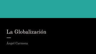 La Globalización
Ángel Carmona
 