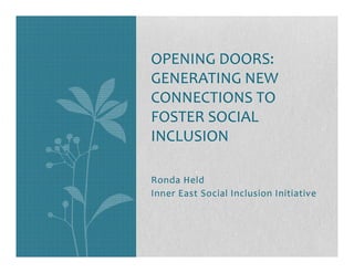 OPENING DOORS:
GENERATING NEW
CONNECTIONS TO
FOSTER SOCIAL
INCLUSION

Ronda Held
Inner East Social Inclusion Initiative
 